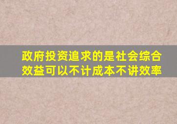 政府投资追求的是社会综合效益可以不计成本不讲效率