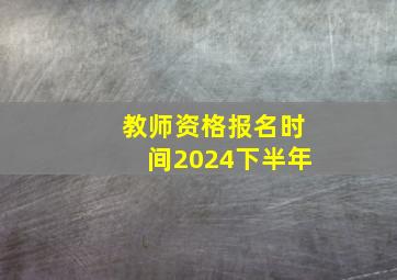 教师资格报名时间2024下半年