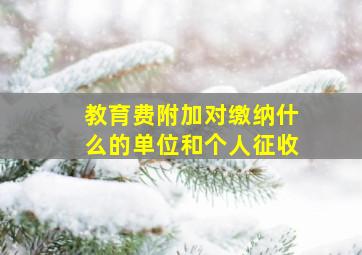 教育费附加对缴纳什么的单位和个人征收