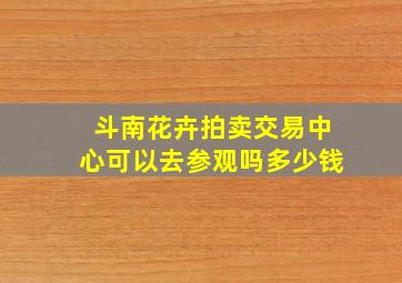 斗南花卉拍卖交易中心可以去参观吗多少钱