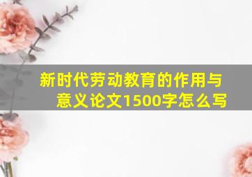 新时代劳动教育的作用与意义论文1500字怎么写