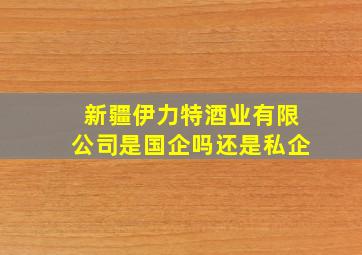 新疆伊力特酒业有限公司是国企吗还是私企