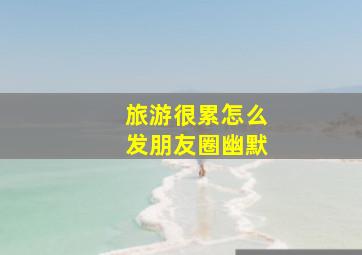 旅游很累怎么发朋友圈幽默