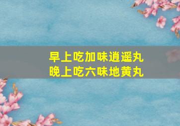 早上吃加味逍遥丸晚上吃六味地黄丸