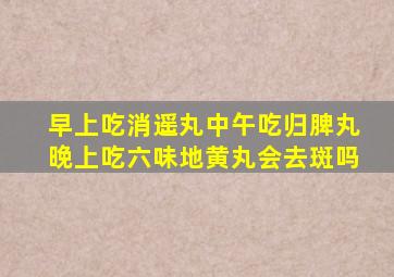 早上吃消遥丸中午吃归脾丸晚上吃六味地黄丸会去斑吗