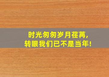 时光匆匆岁月荏苒,转眼我们已不是当年!