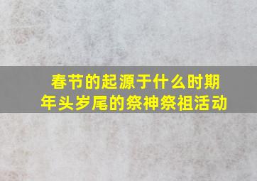 春节的起源于什么时期年头岁尾的祭神祭祖活动