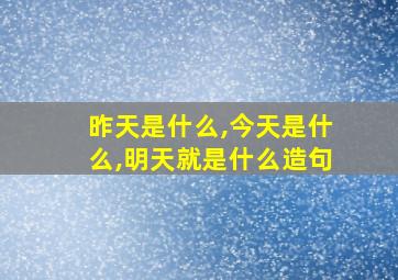 昨天是什么,今天是什么,明天就是什么造句