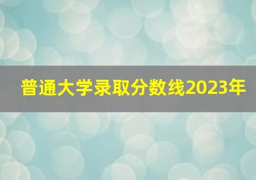 普通大学录取分数线2023年