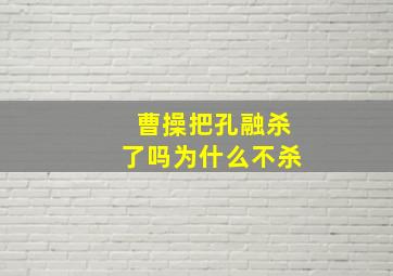 曹操把孔融杀了吗为什么不杀