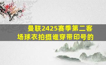 曼联2425赛季第二客场球衣拍摄谁穿带印号的