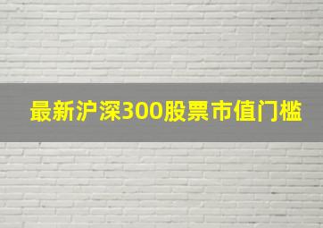 最新沪深300股票市值门槛