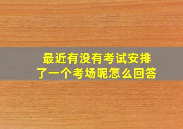 最近有没有考试安排了一个考场呢怎么回答