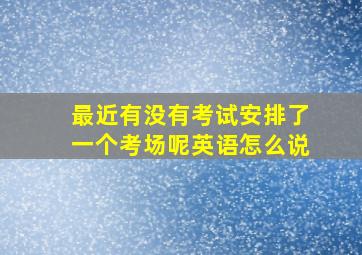 最近有没有考试安排了一个考场呢英语怎么说