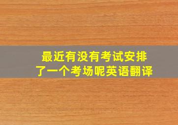 最近有没有考试安排了一个考场呢英语翻译