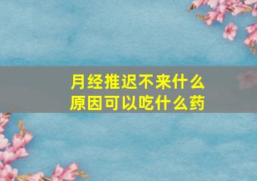 月经推迟不来什么原因可以吃什么药