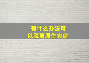 有什么办法可以脱离原生家庭