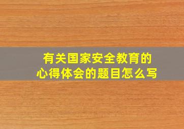 有关国家安全教育的心得体会的题目怎么写