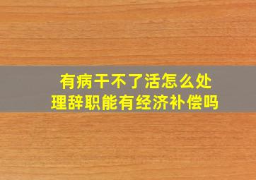 有病干不了活怎么处理辞职能有经济补偿吗