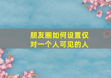 朋友圈如何设置仅对一个人可见的人