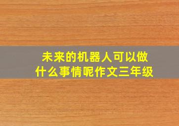 未来的机器人可以做什么事情呢作文三年级