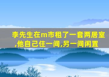 李先生在m市租了一套两居室,他自己住一间,另一间闲置