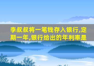 李叔叔将一笔钱存入银行,定期一年,银行给出的年利率是