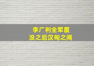 李广利全军覆没之后汉匈之间