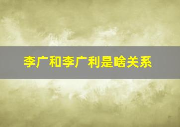 李广和李广利是啥关系