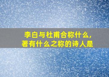 李白与杜甫合称什么,著有什么之称的诗人是