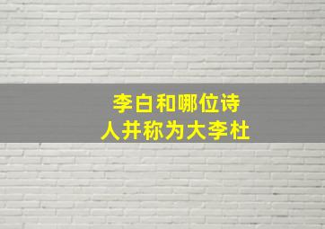 李白和哪位诗人并称为大李杜