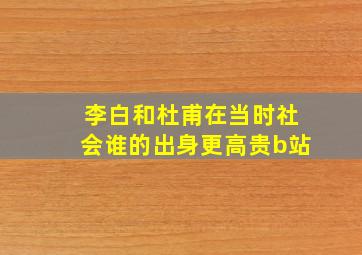 李白和杜甫在当时社会谁的出身更高贵b站