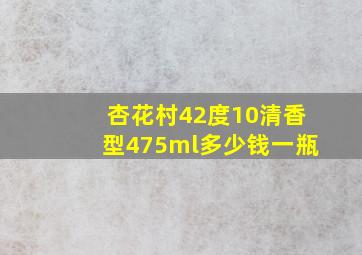 杏花村42度10清香型475ml多少钱一瓶