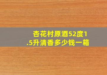 杏花村原酒52度1.5升清香多少钱一箱