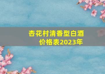 杏花村清香型白酒价格表2023年