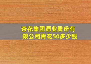 杏花集团酒业股份有限公司青花50多少钱