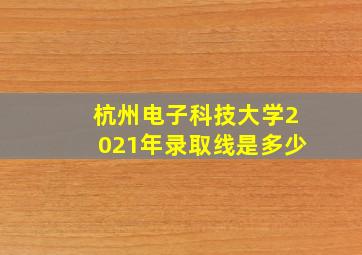 杭州电子科技大学2021年录取线是多少