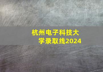 杭州电子科技大学录取线2024