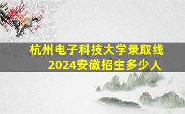 杭州电子科技大学录取线2024安徽招生多少人