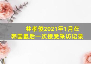 林孝俊2021年1月在韩国最后一次接受采访记录