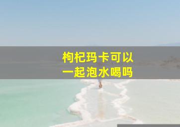 枸杞玛卡可以一起泡水喝吗