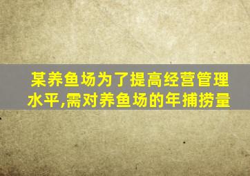 某养鱼场为了提高经营管理水平,需对养鱼场的年捕捞量