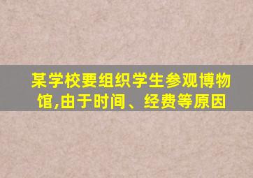 某学校要组织学生参观博物馆,由于时间、经费等原因