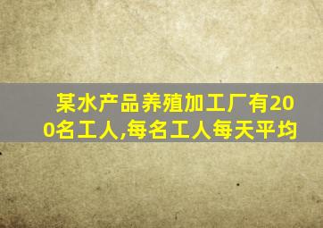 某水产品养殖加工厂有200名工人,每名工人每天平均