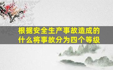 根据安全生产事故造成的什么将事故分为四个等级