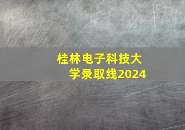 桂林电子科技大学录取线2024