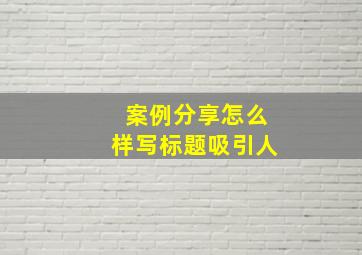 案例分享怎么样写标题吸引人