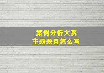 案例分析大赛主题题目怎么写