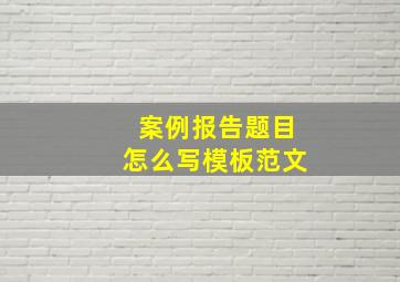 案例报告题目怎么写模板范文