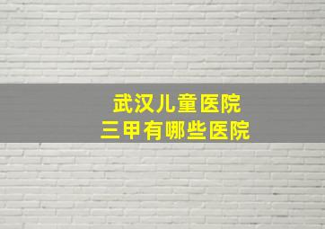 武汉儿童医院三甲有哪些医院